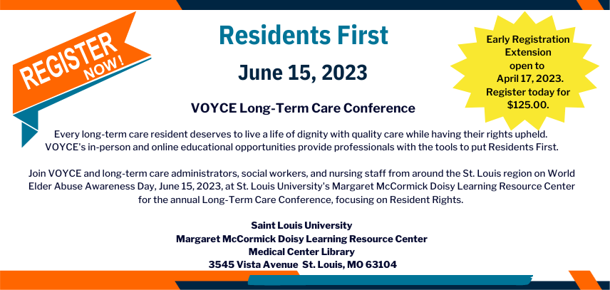 Residents First- June 15, 2023. VOYCE Long-Term Care Conference. Early Registration extended to April 17, 2023. Register today for $125. Every long-term care resident deserves to live a life of dignity with quality care while having their rights upheld. VOYCE's in-person and online educational opportunities provide professionals with the tools to put Residents First. Join VOYCE and long-term care administrators, social workers, and nursing staff from around the St. Louis region on World Elder Abuse Awareness Day, June 15, 2023, at St. Louis University's Margaret McCormick Doisy Learning Resource Center for the annual Long-Term CAre Conference, focusing on Residents Rights.