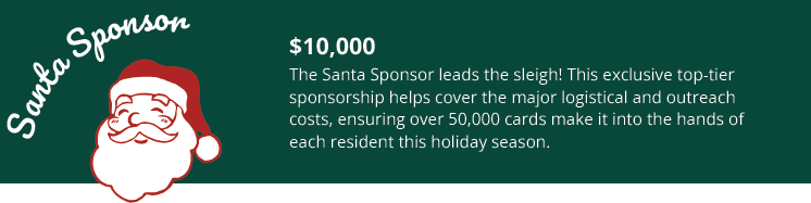 Santa Sponsor- $10,000
The Santa Sponsor leads the sleigh! This exclusive top-tier
sponsorship helps cover the major logistical and outreach
costs, ensuring over 50,000 cards make it into the hands of
each resident this holiday season.