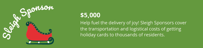 Sleigh Sponsor- $5,000
Help fuel the delivery of joy! Sleigh Sponsors cover
the transportation and logistical costs of getting
holiday cards to thousands of residents.